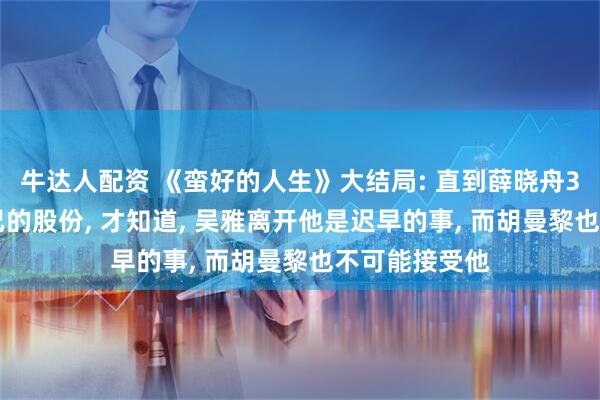 牛达人配资 《蛮好的人生》大结局: 直到薛晓舟300万卖掉自己的股份, 才知道, 吴雅离开他是迟早的事, 而胡曼黎也不可能接受他
