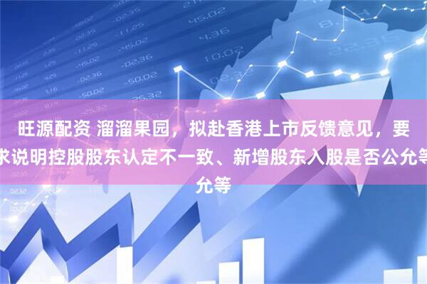 旺源配资 溜溜果园，拟赴香港上市反馈意见，要求说明控股股东认定不一致、新增股东入股是否公允等