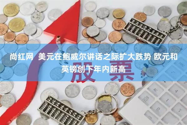 尚红网  美元在鲍威尔讲话之际扩大跌势 欧元和英镑创下年内新高