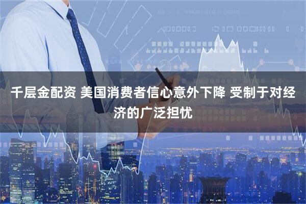 千层金配资 美国消费者信心意外下降 受制于对经济的广泛担忧