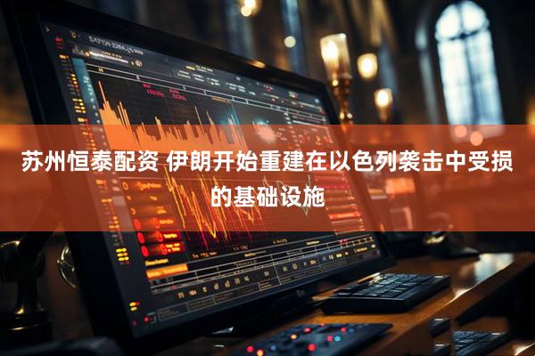 苏州恒泰配资 伊朗开始重建在以色列袭击中受损的基础设施
