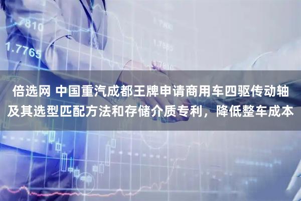 倍选网 中国重汽成都王牌申请商用车四驱传动轴及其选型匹配方法和存储介质专利，降低整车成本