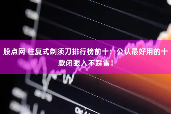 股点网 往复式剃须刀排行榜前十：公认最好用的十款闭眼入不踩雷！