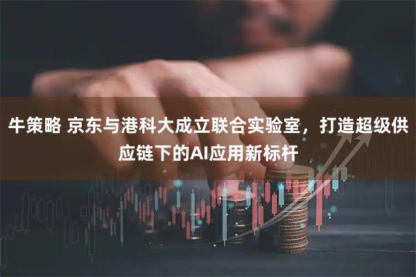 牛策略 京东与港科大成立联合实验室，打造超级供应链下的AI应用新标杆