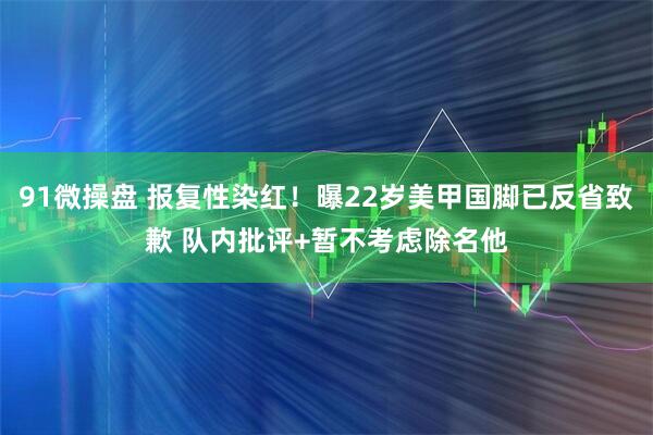 91微操盘 报复性染红！曝22岁美甲国脚已反省致歉 队内批评+暂不考虑除名他
