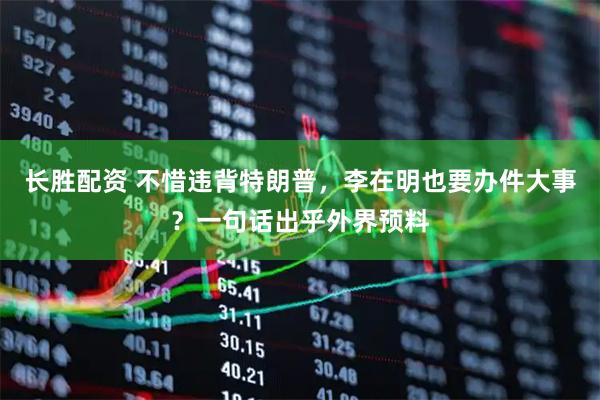长胜配资 不惜违背特朗普，李在明也要办件大事？一句话出乎外界预料