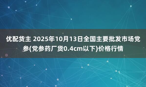 优配货主 2025年10月13日全国主要批发市场党参(党参药厂货0.4cm以下)价格行情