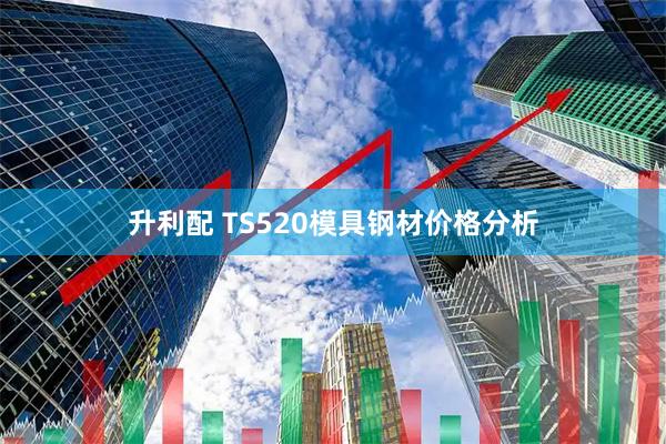 升利配 TS520模具钢材价格分析