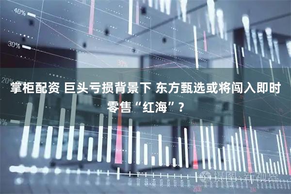 掌柜配资 巨头亏损背景下 东方甄选或将闯入即时零售“红海”？