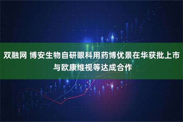 双融网 博安生物自研眼科用药博优景在华获批上市 与欧康维视等达成合作