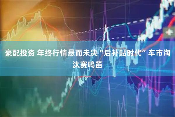 豪配投资 年终行情悬而未决“后补贴时代”车市淘汰赛鸣笛