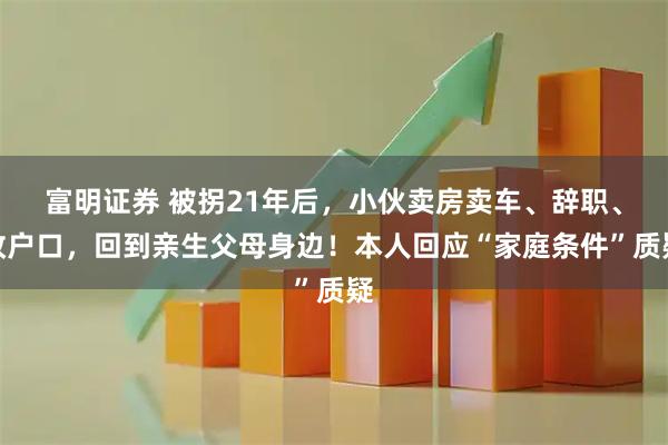 富明证券 被拐21年后，小伙卖房卖车、辞职、改户口，回到亲生父母身边！本人回应“家庭条件”质疑