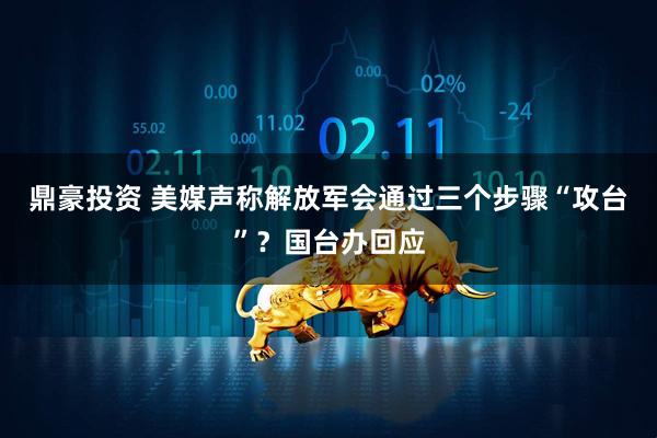鼎豪投资 美媒声称解放军会通过三个步骤“攻台”？国台办回应