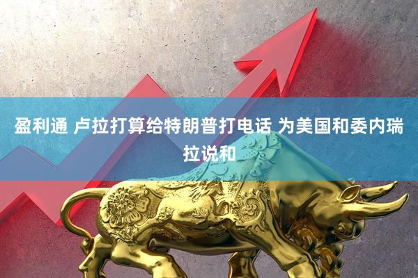 盈利通 卢拉打算给特朗普打电话 为美国和委内瑞拉说和